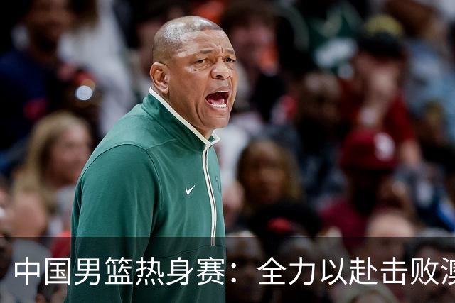 中国男篮热身赛：全力以赴击败澳大利亚，郭士强打造双塔阵容，央视直播